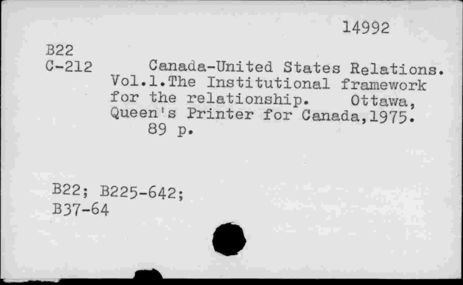 ﻿14992
B22 C-212	Canada-United States Relations Vol.1.The Institutional framework for the relationship.	Ottawa, Queen's Printer for Canada,1975. 89 p.
B22;	B225-642;
B37-64